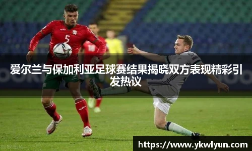 爱尔兰与保加利亚足球赛结果揭晓双方表现精彩引发热议