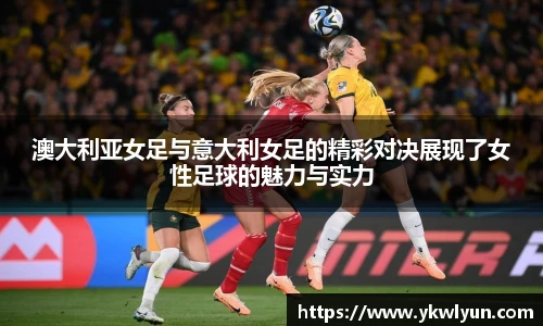澳大利亚女足与意大利女足的精彩对决展现了女性足球的魅力与实力